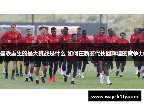 曼联重生的最大挑战是什么 如何在新时代找回辉煌的竞争力