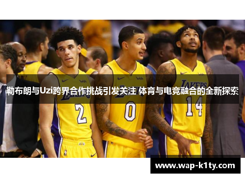 勒布朗与Uzi跨界合作挑战引发关注 体育与电竞融合的全新探索