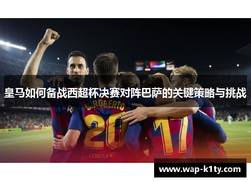 皇马如何备战西超杯决赛对阵巴萨的关键策略与挑战