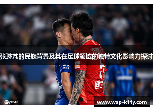 张琳芃的民族背景及其在足球领域的独特文化影响力探讨