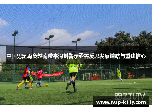 中国男足再负越南带来深刻警示亟需反思发展道路与重建信心
